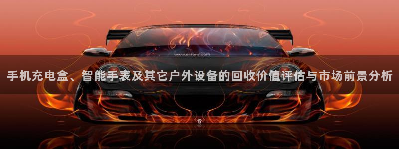 杏宇平台招商怎么样：手机充电盒、智能手表及其它户外设备的回收价值评估与市场前景分析